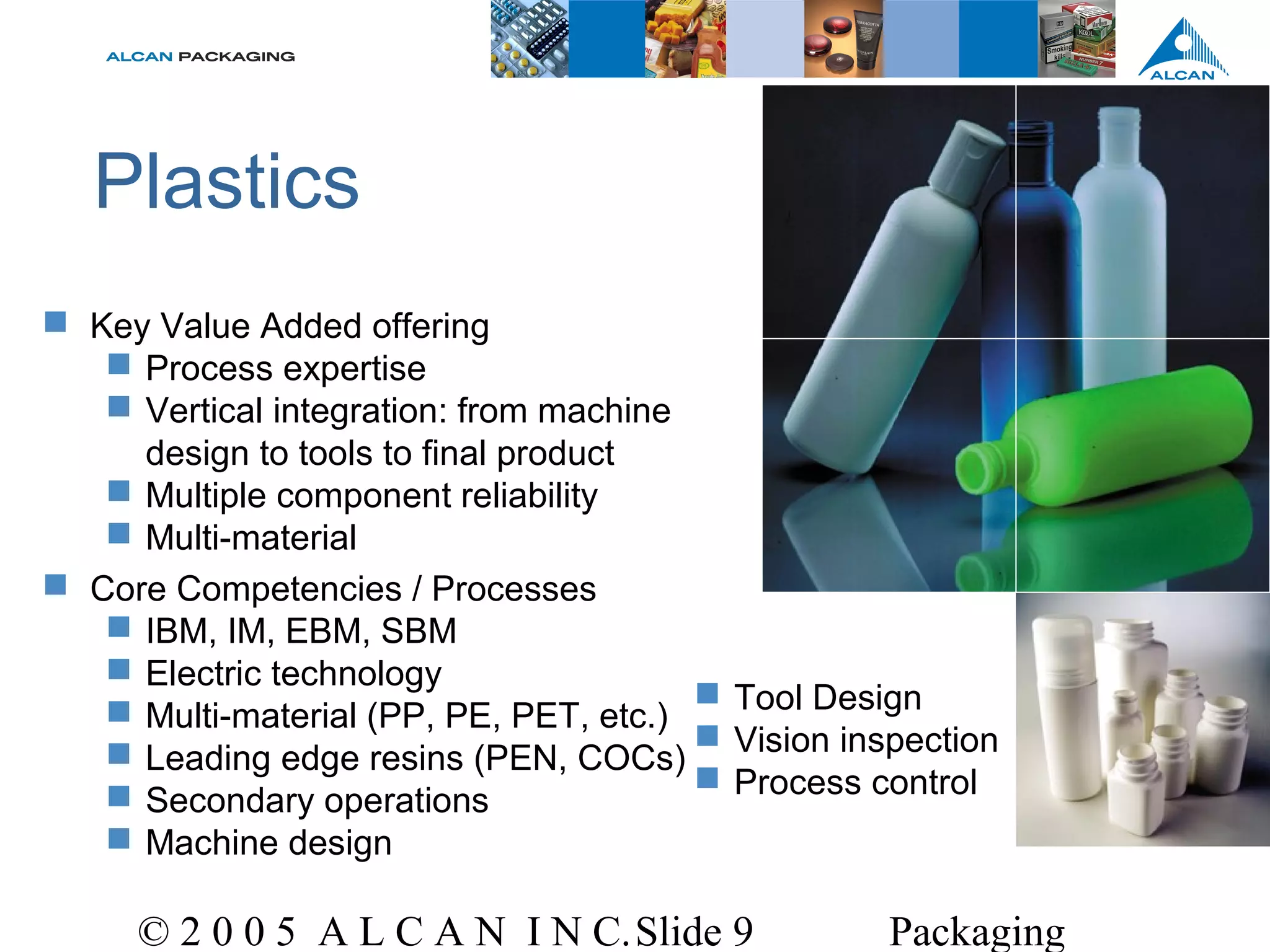 © 2 0 0 5 A L C A N I N C.Slide 9 Packaging
Plastics
 Key Value Added offering
 Process expertise
 Vertical integration: from machine
design to tools to final product
 Multiple component reliability
 Multi-material
 Core Competencies / Processes
 IBM, IM, EBM, SBM
 Electric technology
 Multi-material (PP, PE, PET, etc.)
 Leading edge resins (PEN, COCs)
 Secondary operations
 Machine design
 Tool Design
 Vision inspection
 Process control
 