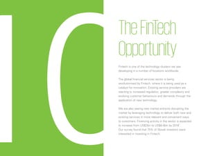 100
10
TheFinTech
Opportunity
Fintech is one of the technology clusters we see
developing in a number of locations worldwide.
The global financial services sector is being
revolutionised by Fintech, where it is being used as a
catalyst for innovation. Existing service providers are
reacting to increased regulation, greater complexity and
evolving customer behaviours and demands through the
application of new technology.
We are also seeing new market entrants disrupting the
market by leveraging technology to deliver both new and
existing services in more relevant and convenient ways
to customers. Financing activity in the sector is expected
to increase from US$3bn to US$6-8bn by 2018*
.
Our survey found that 75% of Slovak investors were
interested in investing in Fintech.
 
