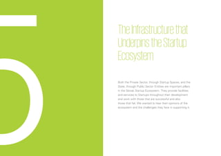 38
TheInfrastructurethat
UnderpinstheStartup
Ecosystem
Both the Private Sector, through Startup Spaces, and the
State, through Public Sector Entities are important pillars
in the Slovak Startup Ecosystem. They provide facilities
and services to Startups throughout their development
and work with those that are successful and also
those that fail. We wanted to hear their opinions of the
ecosystem and the challenges they face in supporting it.
5
 