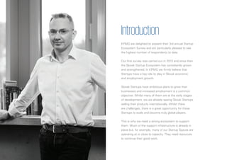 4
Introduction
KPMG are delighted to present their 3rd annual Startup
Ecosystem Survey and are particularly pleased to see
the highest number of respondents to date.
Our first survey was carried out in 2013 and since then
the Slovak Startup Ecosystem has consistently grown
and strengthened. In KPMG we firmly believe that
Startups have a key role to play in Slovak economic
and employment growth.
Slovak Startups have ambitious plans to grow their
businesses and increased employment is a common
objective. Whilst many of them are at the early stages
of development, we are already seeing Slovak Startups
selling their products internationally. Whilst there
are challenges, there is a great opportunity for these
Startups to scale and become truly global players.
This is why we need a strong ecosystem to support
them. Much of the support infrastructure is already in
place but, for example, many of our Startup Spaces are
operating at or close to capacity. They need resources
to continue their good work.
 