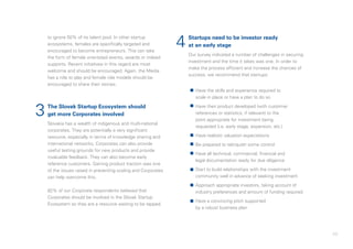 49
to ignore 50% of its talent pool. In other startup
ecosystems, females are specifically targeted and
encouraged to become entrepreneurs. This can take
the form of female orientated events, awards or indeed
supports. Recent initiatives in this regard are most
welcome and should be encouraged. Again, the Media
has a role to play and female role models should be
encouraged to share their stories.
The Slovak Startup Ecosystem should
get more Corporates involved
Slovakia has a wealth of indigenous and multi-national
corporates. They are potentially a very significant
resource, especially in terms of knowledge sharing and
international networks. Corporates can also provide
useful testing grounds for new products and provide
invaluable feedback. They can also become early
reference customers. Gaining product traction was one
of the issues raised in preventing scaling and Corporates
can help overcome this.
82% of our Corporate respondents believed that
Corporates should be involved in the Slovak Startup
Ecosystem so they are a resource waiting to be tapped.
Startups need to be investor ready
at an early stage
Our survey indicated a number of challenges in securing
investment and the time it takes was one. In order to
make the process efficient and increase the chances of
success, we recommend that startups:
•	 Have the skills and experience required to
scale in place or have a plan to do so
•	 Have their product developed (with customer
references or statistics, if relevant) to the
point appropriate for investment being
requested (i.e. early stage, expansion, etc.)
•	 Have realistic valuation expectations
•	 Be prepared to relinquish some control
•	 Have all technical, commercial, financial and
legal documentation ready for due diligence
•	 Start to build relationships with the investment
community well in advance of seeking investment
•	 Approach appropriate investors, taking account of
industry preferences and amount of funding required
•	 Have a convincing pitch supported
by a robust business plan
3
4
 