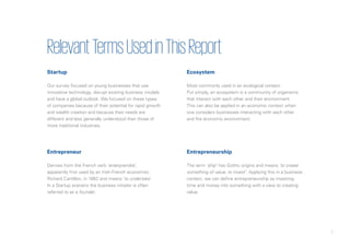 7
RelevantTermsUsedinThisReport
Startup
Our survey focused on young businesses that use
innovative technology, disrupt existing business models
and have a global outlook. We focused on these types
of companies because of their potential for rapid growth
and wealth creation and because their needs are
different and less generally understood than those of
more traditional industries.
Entrepreneur
Derives from the French verb ‘enterprendre’,
apparently first used by an Irish-French economist,
Richard Cantillon, in 1862 and means ‘to undertake’.
In a Startup scenario the business initiator is often
referred to as a founder.
Ecosystem
Most commonly used in an ecological context.
Put simply, an ecosystem is a community of organisms
that interact with each other and their environment.
This can also be applied in an economic context when
one considers businesses interacting with each other
and the economic environment.
Entrepreneurship
The term ‘ship’ has Gothic origins and means ‘to create
something of value, to invest’. Applying this in a business
context, we can define entrepreneurship as investing
time and money into something with a view to creating
value.
 