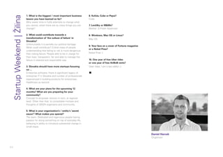 84
1. What is the biggest / most important business
lesson you have learned so far?
Why waste time in futile attempts to change what
you cannot, when there are so many things you can
change?
2. What could contribute towards a
transformation of ‘the culture of failure’ in
Slovakia?
Unfortunately it is partially our political heritage.
What could contribute? Critical mass of people
understanding that failing to risk is more dangerous
than risking failure. People able to be in charge for
their lives, transparent, fair and able to manage the
failure in steered and responsible way.
3. Slovakia should have more startups focusing
on ...
Enterprise software, there is significant legacy of
enterprise IT in Slovakia and number of professionals
experienced in building products for enterprises.
Healthcare as second.
4. What are your plans for the upcoming 12
months? What are you preparing for your
community?
Concept to empower women in tech, at regional
level. Other than that, to consolidate motives and
thoughts of SWZA organisers and community.
5. What is your organization’s / entity’s ‘secret
sauce’? What makes you special?
The team. Dedicated and ingenuous people having
passion for doing something on top of everyday life,
believing in ability to introduce substantial change in
small steps.
6. Kofola, Coke or Pepsi?
Code
7. Lentilky or M&Ms?
Neither :D Fresh hazelnuts!
8. Windows, Mac OS or Linux?
Mac OS
9. Your face on a cover of Fortune magazine
or a Nobel Prize?
Nobel Prize :)
10. One year of free Uber rides
or one year of free AirBnB rents?
Uber rides, I am a taxi addict ;)
▪
Daniel Harcek
Organizer
StartupWeekend|Žilina
 