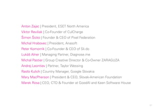 87
Anton Zajac | President, ESET North America
Viktor Reviliak | Co-Founder of CulCharge
Šimon Šicko | Founder & CEO of Pixel Federation
Michal Hrabovec | President, Anasoft
Peter Komorník | Co-Founder & CEO of Sli.do
Lukáš Alner | Managing Partner, Diagnose.me
Michal Pastier | Group Creative Director & Co-Owner ZARAGUZA
Andrej Leontiev | Partner, Taylor Wessing
Rasťo Kulich | Country Manager, Google Slovakia
Mary MacPherson | President & CEO, Slovak-American Foundation
Marek Rosa | CEO, CTO & Founder at GoodAI and Keen Software House
 