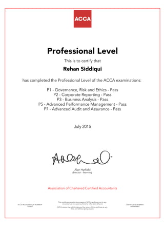 Professional Level
This is to certify that
Rehan Siddiqui
has completed the Professional Level of the ACCA examinations:
P1 - Governance, Risk and Ethics - Pass
P2 - Corporate Reporting - Pass
P3 - Business Analysis - Pass
P5 - Advanced Performance Management - Pass
P7 - Advanced Audit and Assurance - Pass
July 2015
Alan Hatfield
director - learning
Association of Chartered Certified Accountants
ACCA REGISTRATION NUMBER:
1554821
This certificate remains the property of ACCA and must not in any
circumstances be copied, altered or otherwise defaced.
ACCA retains the right to demand the return of this certificate at any
time and without giving reason.
CERTIFICATE NUMBER:
34494808867
 