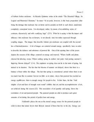 Power 2
of Auburn before enclosure. As Ricardo Quintana writes in his article “The Deserted Village, Its
Logical and Rhetorical Elements,” he states “At no point, however, is this basic proposition [that
being the damage that enclosure has on farms and its people] set forth in such direct, unadorned,
completely conceptual terms. It is developed, rather, by means of an unfolding series of
contrasts, discursively and with a unifying logic” (211). What he is saying is that the impact and
influence that enclosure has on farmers, is not directly state but rather expressed through
coupling images. The images that describe Auburn pre-enclosure are coupled with the second
law of thermodynamics. A lot of images are centered around energy, specifically heat, in order
to describe the richness and substance of pastoral life. One of the opening lines of the poem
depicts the seasons of the village centered on energy and renewal; “Where health and plenty
cheered the laboring swain,/ Where smiling spring its earliest visit paid,/ And parting summer’s
lingering blooms delayed” (2-4). The emphasis on spring does not lie in the traits of spring, but
instead in its duration. The fact that the blooms of summer are delayed, shows that there is a
balance of heat within the village. The fact that spring is a transitional period where there is not
too much heat like in summer but not too little as in winter, shows that pastoral has reached an
energy equilibrium; there is enough energy for people to live. In later lines, the line “And
sleights of art and feats of strength went round” exhibits that art, and the accomplishments of art,
are achieved during this season (22). This association of art quantity and spring, shows the
correlation of art and pastoral people. The pastoral people are able to produce such great
amounts of art during this period of perfect heat and energy.
Goldsmith places the sun as the eternal energy source for the pastoral people in
order to show that nature favors their lifestyle instead of those that live in the city. Energy can
 