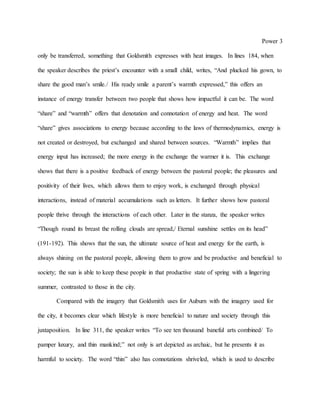 Power 3
only be transferred, something that Goldsmith expresses with heat images. In lines 184, when
the speaker describes the priest’s encounter with a small child, writes, “And plucked his gown, to
share the good man’s smile./ His ready smile a parent’s warmth expressed,” this offers an
instance of energy transfer between two people that shows how impactful it can be. The word
“share” and “warmth” offers that denotation and connotation of energy and heat. The word
“share” gives associations to energy because according to the laws of thermodynamics, energy is
not created or destroyed, but exchanged and shared between sources. “Warmth” implies that
energy input has increased; the more energy in the exchange the warmer it is. This exchange
shows that there is a positive feedback of energy between the pastoral people; the pleasures and
positivity of their lives, which allows them to enjoy work, is exchanged through physical
interactions, instead of material accumulations such as letters. It further shows how pastoral
people thrive through the interactions of each other. Later in the stanza, the speaker writes
“Though round its breast the rolling clouds are spread,/ Eternal sunshine settles on its head”
(191-192). This shows that the sun, the ultimate source of heat and energy for the earth, is
always shining on the pastoral people, allowing them to grow and be productive and beneficial to
society; the sun is able to keep these people in that productive state of spring with a lingering
summer, contrasted to those in the city.
Compared with the imagery that Goldsmith uses for Auburn with the imagery used for
the city, it becomes clear which lifestyle is more beneficial to nature and society through this
juxtaposition. In line 311, the speaker writes “To see ten thousand baneful arts combined/ To
pamper luxury, and thin mankind;” not only is art depicted as archaic, but he presents it as
harmful to society. The word “thin” also has connotations shriveled, which is used to describe
 
