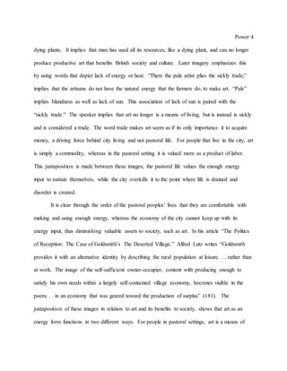 Power 4
dying plants. It implies that man has used all its resources, like a dying plant, and can no longer
produce productive art that benefits British society and culture. Later imagery emphasizes this
by using words that depict lack of energy or heat. “There the pale artist plies the sickly trade;”
implies that the artisans do not have the natural energy that the farmers do, to make art. “Pale”
implies blandness as well as lack of sun. This association of lack of sun is paired with the
“sickly trade.” The speaker implies that art no longer is a means of living, but is instead is sickly
and is considered a trade. The word trade makes art seem as if its only importance it to acquire
money, a driving force behind city living and not pastoral life. For people that live in the city, art
is simply a commodity, whereas in the pastoral setting it is valued more as a product of labor.
This juxtaposition is made between these images; the pastoral life values the enough energy
input to sustain themselves, while the city overkills it to the point where life is drained and
disorder is created.
It is clear through the order of the pastoral peoples’ lives that they are comfortable with
making and using enough energy, whereas the economy of the city cannot keep up with its
energy input, thus diminishing valuable assets to society, such as art. In his article “The Politics
of Reception: The Case of Goldsmith’s The Deserted Village,” Alfred Lutz writes “Goldsmith
provides it with an alternative identity by describing the rural population at leisure. . . rather than
at work. The image of the self-sufficient owner-occupier, content with producing enough to
satisfy his own needs within a largely self-contained village economy, becomes visible in the
poem. . . in an economy that was geared toward the production of surplus” (181). The
juxtaposition of these images in relation to art and its benefits to society, shows that art as an
energy form functions in two different ways. For people in pastoral settings, art is a means of
 