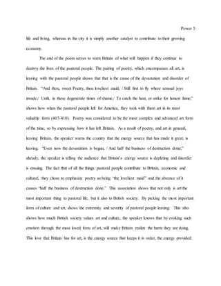 Power 5
life and living, whereas in the city it is simply another catalyst to contribute to their growing
economy.
The end of the poem serves to warn Britain of what will happen if they continue to
destroy the lives of the pastoral people. The pairing of poetry, which encompasses all art, is
leaving with the pastoral people shows that that is the cause of the devastation and disorder of
Britain. “And thou, sweet Poetry, thou loveliest maid, / Still first to fly where sensual joys
invade;/ Unfit, in these degenerate times of shame,/ To catch the heat, or strike for honest fame;”
shows how when the pastoral people left for America, they took with them art in its most
valuable form (407-410). Poetry was considered to be the most complex and advanced art form
of the time, so by expressing how it has left Britain. As a result of poetry, and art in general,
leaving Britain, the speaker warns the country that the energy source that has made it great, is
leaving. “Even now the devastation is begun, / And half the business of destruction done;”
already, the speaker is telling the audience that Britain’s energy source is depleting and disorder
is ensuing. The fact that of all the things pastoral people contribute to Britain, economic and
cultural, they chose to emphasize poetry as being “the loveliest maid” and the absence of it
causes “half the business of destruction done.” This association shows that not only is art the
most important thing to pastoral life, but it also to British society. By picking the most important
form of culture and art, shows the extremity and severity of pastoral people leaving. This also
shows how much British society values art and culture, the speaker knows that by evoking such
emotion through the most loved form of art, will make Britain realize the harm they are doing.
This love that Britain has for art, is the energy source that keeps it in order, the energy provided
 