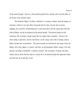 Power 6
by the pastoral people. However, when pastoral people leave, and take with it art and culture in
the liveliest form, disorder erupts.
“The Deserted Village” by Oliver Goldsmith is a warning to Britain about the dangers of
enclosures and how it not only affects the people that live there, but also their economy.
Applying the second law of thermodynamics to the poem shows that the energy input that kept
order in Britain was the art produced by the pastoral people. The pastoral people are self
sustaining, able to produce enough energy that can support their community. However, the
urban setting is ignorantly unaware that farmers are the energy source that is keeping order in
Britain through their art production. The pastoral people are inadvertently the energy source for
Britain, and as they migrate to America with their art and depopulate Britain, energy is lost and
disorder, according to Goldsmith, as already occurred. This association of energy and order,
science and art, shows that the order of a society lies in its pastoral people that appreciate nature,
and with that, the art that they create.
 