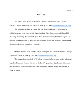 Power 7
Works Cited
Lutz, Alfred. “The Politics of Reception: The Case of Goldsmith's ‘The Deserted
Village.’” Studies in Philology, vol. 95, no. 2, 1998, pp. 174–196. www.jstor.org/stable/4174605.
This source offers historical context that puts the poem into place. It discusses the
political reception of the poem in both England and the United States, which will be useful in
discussing the warning that Goldsmith gives about America becoming better than England. It
discusses the interpretations of politicians and economists of the time and how it expresses their
ideas or how it exhibits contradictory opinions.
Quintana, Ricardo. “The Deserted Village, Its Logical and Rhetorical Elements.” College
English, vol. 26, no. 3, 1964, pp. 204–214. www.jstor.org/stable/373591
This source offers an analysis of the village before and after enclosure set in. It discusses
logical and rhetorical elements that support Goldsmith’s perception of enclosures. It discusses
how neoclassical style evokes emotions which corresponds with the images and depictions I
intend to analyze.
 