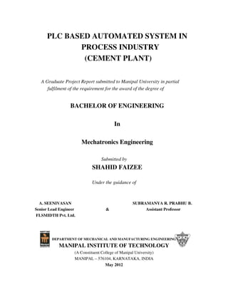PLC BASED AUTOMATED SYSTEM IN
PROCESS INDUSTRY
(CEMENT PLANT)
A Graduate Project Report submitted to Manipal University in partial
fulfilment of the requirement for the award of the degree of
BACHELOR OF ENGINEERING
In
Mechatronics Engineering
Submitted by
SHAHID FAIZEE
Under the guidance of
A. SEENIVASAN SUBRAMANYA R. PRABHU B.
Senior Lead Engineer & Assistant Professor
FLSMIDTH Pvt. Ltd.
DEPARTMENT OF MECHANICAL AND MANUFACTURING ENGINEERING
MANIPAL INSTITUTE OF TECHNOLOGY
(A Constituent College of Manipal University)
MANIPAL – 576104, KARNATAKA, INDIA
May 2012
 
