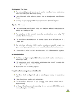 10
Significance of End Result
The Automated System developed can be used to control and run a unidirectional
motor in a crusher plant of a cement industry.
Labor requirement can be drastically reduced with the development of this Automated
System.
Economy can grow rapidly with the development of this Automated System.
Objective of the work
The Automated System developed can be used in various processes of Manufacturing
Industry such as Cement Plant.
The main focus of this project is controlling a unidirectional motor using PLC
controller Hardware Siemens.
The unidirectional Motor thus can be used to control or run different parts of a
Cement Plant.
One typical part is Crusher, which is used to crush the raw materials brought from
quarry mines by quarry trucks and the raw material are the crushed into the crusher.
The function of Crusher is to crush the raw materials such as limestone into tiny balls.
Secondary Objective
The blocks developed using the PLC Software can also be used to control and run a
bi-directional motor.
This bi-directional motor can be used to run different other parts of a cement plant
such as pre-heating tower, kiln tower, mills.
It can also be used for logistics purposes.
Target Specification (Importance of End Result)
The Motor Block developed will help in controlling and running of unidirectional
motor.
These unidirectional motors can be any numbers.
The unidirectional motors can be used to supply power to many isolated parts of a
process industry.
In Cement Plant, Process such as crushing the raw materials (CRUSHER) can be
automated using this motor block.
 