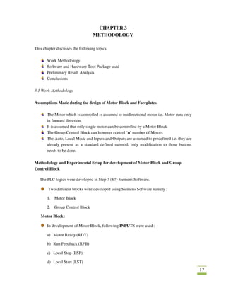 17
CHAPTER 3
METHODOLOGY
This chapter discusses the following topics:
Work Methodology
Software and Hardware Tool Package used
Preliminary Result Analysis
Conclusions
3.1 Work Methodology
Assumptions Made during the design of Motor Block and Faceplates
The Motor which is controlled is assumed to unidirectional motor i.e. Motor runs only
in forward direction.
It is assumed that only single motor can be controlled by a Motor Block
The Group Control Block can however control ‘n’ number of Motors
The Auto, Local Mode and Inputs and Outputs are assumed to predefined i.e. they are
already present as a standard defined submod, only modification to those buttons
needs to be done.
Methodology and Experimental Setup for development of Motor Block and Group
Control Block
The PLC logics were developed in Step 7 (S7) Siemens Software.
Two different blocks were developed using Siemens Software namely :
1. Motor Block
2. Group Control Block
Motor Block:
In development of Motor Block, following INPUTS were used :
a) Motor Ready (RDY)
b) Run Feedback (RFB)
c) Local Stop (LSP)
d) Local Start (LST)
 