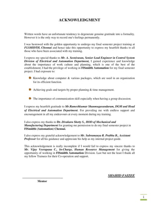 i
ACKNOWLEDGMENT
Written words have an unfortunate tendency to degenerate genuine gratitude into a formality.
However it is the only way to record one's feelings permanently.
I was bestowed with the golden opportunity to undergo my final semester project training at
FLSMIDTH, Chennai and hence take this opportunity to express my heartfelt thanks to all
those who have been associated with my training.
I express my special thanks to Mr. A. Seenivasan, Senior Lead Engineer in Control System
Division of Electrical and Automation Department, I gained experience and knowledge
about the importance of work culture and planning, which is one of the best of the
establishment; I had the privilege of working in FlSmidth Automation for my final semester
project. I had exposure to:
Knowledge about computer & various packages, which are used in an organization
for its efficient function.
Achieving goals and targets by proper planning & time management.
The importance of communication skill especially when having a group discussion.
I express my heartfelt gratitude to Mr.Rameshkumar Shanmugasundaram, DGM and Head
of Electrical and Automation Department. For providing me with endless support and
encouragement in all my endeavours at every moment during my training.
I also express my thanks to Dr. Divakara Shetty S., HOD of Mechanical and
Manufacturing Department for granting me permission to do my final semester project in
FlSmidth (Automation) Chennai.
I also express my grateful acknowledgement to Mr. Subramanya R. Prabhu B., Assistant
Professor for all his guidance and appreciate his help as my internal project guide.
This acknowledgement is really incomplete if I would fail to express my sincere thanks to
Mr. Vijay Veerapana C., In-Charge, Human Resource Management for giving the
opportunity of working in FlSmidth Automation Division. Last but not the least I thank all
my fellow Trainees for their Co-operation and support.
SHAHID FAIZEE
Mentor
 