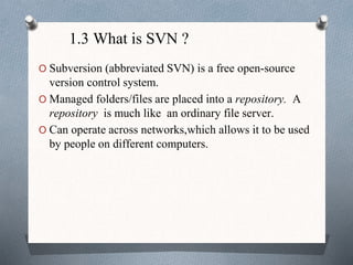 1.3 What is SVN ?
O Subversion (abbreviated SVN) is a free open-source
version control system.
O Managed folders/files are placed into a repository. A
repository is much like an ordinary file server.
O Can operate across networks,which allows it to be used
by people on different computers.
 