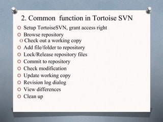 2. Common function in Tortoise SVN
O Setup TortoiseSVN, grant access right
O Browse repository
O Check out a working copy
O Add file/folder to repository
O Lock/Release repository files
O Commit to repository
O Check modification
O Update working copy
O Revision log dialog
O View differences
O Clean up
 