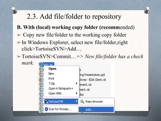 2.3. Add file/folder to repository
B. With (local) working copy folder (recommended)
➢ Copy new file/folder to the working copy folder
➢In Windows Explorer, select new file/folder,right
click>TortoiseSVN>Add…
➢TortoiseSVN>Commit…=> New file/folder has a check
mark.
 