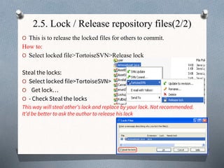 2.5. Lock / Release repository files(2/2)
O This is to release the locked files for others to commit.
How to:
O Select locked file>TortoiseSVN>Release lock
Steal the locks:
O Select locked file>TortoiseSVN>
O Get lock…
O - Check Steal the locks
This way will steal other’s lock and replace by your lock. Not recommended.
It’d be better to ask the author to release his lock
 