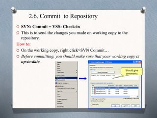 2.6. Commit to Repository
O SVN: Commit = VSS: Check-in
O This is to send the changes you made on working copy to the
repository.
How to:
O On the working copy, right click>SVN Commit…
O Before committing, you should make sure that your working copy is
up-to-date.
Should give
comments
 