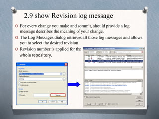 2.9 show Revision log message
O For every change you make and commit, should provide a log
message describes the meaning of your change.
O The Log Messages dialog retrieves all those log messages and allows
you to select the desired revision.
O Revision number is applied for the
whole repository.
 