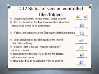 2.12 Status of version controlled
files/folders
O Green checkmark: normal status, under control
O Red exclamation: file has been modified since last
update and needs to be committed.
O Yellow exclamation: a conflict occurs during an update.
O Grey checkmark: this file needs to be locked
first before editing.
O Locked : file is locked. Need to unlock for
other to commit.
O Red deletion: missing file or file to be deleted
under version control.
O Blue plus: File to be added to version control.
 