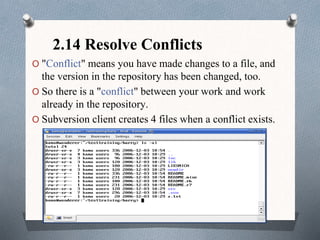 2.14 Resolve Conflicts
O "Conflict" means you have made changes to a file, and
the version in the repository has been changed, too.
O So there is a "conflict" between your work and work
already in the repository.
O Subversion client creates 4 files when a conflict exists.
 