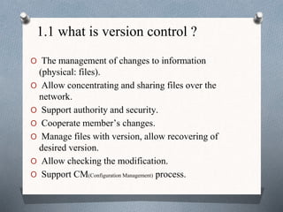1.1 what is version control ?
O The management of changes to information
(physical: files).
O Allow concentrating and sharing files over the
network.
O Support authority and security.
O Cooperate member’s changes.
O Manage files with version, allow recovering of
desired version.
O Allow checking the modification.
O Support CM(Configuration Management) process.
 
