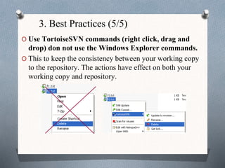 3. Best Practices (5/5)
O Use TortoiseSVN commands (right click, drag and
drop) don not use the Windows Explorer commands.
O This to keep the consistency between your working copy
to the repository. The actions have effect on both your
working copy and repository.
 