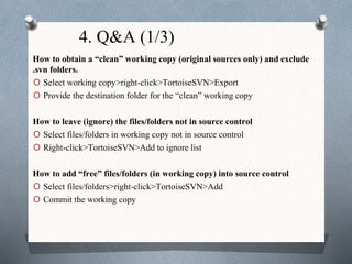 4. Q&A (1/3)
How to obtain a “clean” working copy (original sources only) and exclude
.svn folders.
O Select working copy>right-click>TortoiseSVN>Export
O Provide the destination folder for the “clean” working copy
How to leave (ignore) the files/folders not in source control
O Select files/folders in working copy not in source control
O Right-click>TortoiseSVN>Add to ignore list
How to add “free” files/folders (in working copy) into source control
O Select files/folders>right-click>TortoiseSVN>Add
O Commit the working copy
 