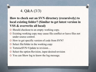 4. Q&A (3/3)
How to check out an SVN directory (recursively) to
local existing folder? (Similar to get latest version in
VSS & overwrite all local)
O Should checkout to an empty working copy.
O Existing working copy may cause file conflict or leave files not
under source control.
O How to get specific version of code from SVN?
O Select file/folder in the working copy
O TortoiseSVN>Update to revision…
O Select the option Revision, input desired revision
O You can Show log to know the log message.
 