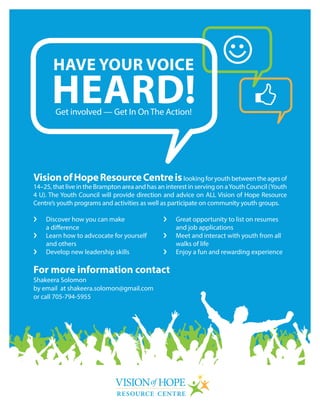 VisionofHopeResourceCentreislookingforyouthbetweentheagesof
14–25, that live in the Brampton area and has an interest in serving on aYouth Council (Youth
4 U). The Youth Council will provide direction and advice on ALL Vision of Hope Resource
Centre’s youth programs and activities as well as participate on community youth groups.
HAVE YOUR VOICE
HEARD!Get involved — Get In On The Action!
›	 Discover how you can make
a difference
›	 Learn how to advcocate for yourself
and others
›	 Develop new leadership skills
›	 Great opportunity to list on resumes
and job applications
›	 Meet and interact with youth from all
walks of life
›	 Enjoy a fun and rewarding experience
For more information contact
Shakeera Solomon
by email at shakeera.solomon@gmail.com
or call 705-794-5955
 