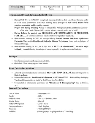 Secondary (10) CBSE Holy Angels Convent
School
2005 71.3
Training and Project during and after B.Tech
• During OCT 2013 to APR 2014 Completed, training at Indovax Pvt. Ltd. Hisar, Haryana; under
BITP of BCIL collaborated with DBT learning basic principle of New castle disease virus
vaccines production and its quality control.
Project Title during Training: “Study of Intracerebral Pathogenicity Index and Immunogenicity
of the New Castle Disease (ND) vaccine Viruses currently under use in India”
• During B.Tech the project was DESIGNING AND OPTIMISATION OF MICROBIAL
FUEL CELL, i.e. Utilization of waste water / slurry was to produce electricity.
• Done summer training, in 2012, of 30 days held by Sardar Vallabh Bhai Patel Agriculture
University Meerut. On Handling of Molecular biology Techniques. Learn basic techniques of
molecular biology.
• Done summer training, in 2011, of 30 days held at SWEGA LABORATORY, Muzaffar nagar
in Quality control. Gaining knowledge of managing quality in a pharmaceutical industry.
Strength
• Good communication and organizational skills.
• Optimistic, Time managing and keen learner.
Extra Curricular Activities
• Attend & coordinated national seminar on BIOTECH: BOON OR BANE. Presented a poster on
Biotech as Boon.
• Presented a Poster on “Sustainable Development” at BIOTIKOS 2012, “Biotechnology Emerging
Trends and Opportunities in India” at Teri University, New-Delhi.
• Coordinated in International conference on “Biosciences & Bioengineering” held at IMSEC,
2012.
Personal Particulars
Date of Birth : 28-october-1988
Gender : Male
Father’s Name : Late Er. Virendra Kumar
Marital Status : Married
Father’s Occupation : Govt. Service
Languages known : Hindi, English
Phone no : +91 9728439234
Hobbies : Photography, Playing cricket & Travelling
 
