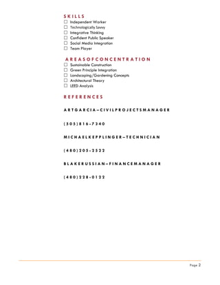 S K I L L S
 Independent Worker
 Technologically Savvy
 Integrative Thinking
 Confident Public Speaker
 Social Media Integration
 Team Player
A R E A S O F C O N C E N T R A T I O N
 Sustainable Construction
 Green Principle Integration
 Landscaping/Gardening Concepts
 Architectural Theory
 LEED Analysis
R E F E R E N C E S
A R T G A R C I A – C I V I L P R O J E C T S M A N A G E R
( 5 0 5 ) 8 1 6 - 7 3 4 0
M I C H A E L K E P P L I N G E R – T E C H N I C I A N
( 4 8 0 ) 2 0 5 - 2 5 2 2
B L A K E R U S S I A N – F I N A N C E M A N A G E R
( 4 8 0 ) 2 2 8 - 0 1 2 2
Page 2
 