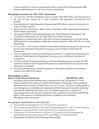 a senior capacity, to ensure consistent and cohesive application of all applicable AML
Policies and Procedures for the Trade Finance Department.
Managing best practices for AML / KYC requirements
 Coordinating with the Compliance team to ensure that AML Policy and Procedures in
the area of trade finance are at least consistent with regulatory and industry best
practice.
 Ensuring that the Trade Operations Departmental SOP reflects industry best practice in
respect of AML and KYC.
 Ensure that all Trade Finance staff is aware of the Bank’s AML requirements relating to
Trade Finance Operations.
 Assisting the MLRO in providing training to the Trade Operations Department, the
Compliance Department and any other staff as and when necessary.
 Operating on a partnership basis with senior business management to inculcate strong
AML disciplines and awareness within the business culture for AML/KYC Reviews and
Monitoring.
 Provide AML / KYC reviews of all new transactions and documents prior to processing
by the Trade Operations Department and report any escalations to the Head of
Compliance.
 Perform aggregate transaction monitoring on customers, i.e. Applicants & Beneficiaries
within the Trade Operations Department and report any escalations to the Head of
Compliance.
 Working with the Institutional Banking and Trade Marketing teams to ensure all AML
aspects in relation to trade finance transactions are completed and resolved prior to the
transaction is executed.
 Provide technical finance expertise in relation to document verification and all other
matters of an AML/KYC nature.
MashreqBank, London
Head of Trade Finance Department Mar 2005-Nov 2012
Working in the private banking sector, a background in the management of Trade
Finance, Supply Chain products, Credit Administration, Marketing, Client and Retail
Operations and Accounts in Trade Finance for last 15 years. This been complemented in
man management, leadership and organizational skills that geared towards producing
operation & marketing efficiently to run a profitable organization. Proactive in
upgrading processes to meet developments in the regulatory environment, identifying
gaps or risk exposure in banking operations, compliance and marketing.
Managing a team of 8 people.
Managing the administration of all Client L/Cs
 Responsible for managing the L/Cs & Guarantees department
 This includes responsibility for all reimbursement payments as well as cconducting due
diligence on pricing of items under export L/C for compliance purpose.
 Performance of risk assessment on all new L/C business as well as managing the
operational risk and supervision of KYC due diligence for all beneficiaries
 Responsible for Client Credit Financing & Structuring
 
