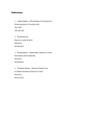 References
1. Angela Engelken – Office Manager at Young Eye Clinic
Previous supervisor at Young Eye Clinic
2011-2015
405-728-3393
2. Richard Harriman
Previous co worker at Sprint
2008-2010
405-209-6612
3. Michael Delaney – LifeKids Pastor LifeChurch.tv Yukon
Volunteered under his leadership
2010-2015
405-496-9551
4. Christopher Murphy – Attorney at Murphy’s Law
Co LifeKids Volunteer at LifeChurch.tv Yukon
2010-2015
405-314-2527
 