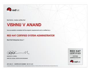 Red Hat,Inc. hereby certiﬁes that
VISHNU V ANAND
has successfully completed all the program requirements and is certiﬁed as a
RED HAT CERTIFIED SYSTEM ADMINISTRATOR
Red Hat Enterprise Linux 7
RANDOLPH. R. RUSSELL
DIRECTOR, GLOBAL CERTIFICATION PROGRAMS
2015-08-31 - CERTIFICATE NUMBER: 150-151-421
Copyright (c) 2010 Red Hat, Inc. All rights reserved. Red Hat is a registered trademark of Red Hat, Inc. Verify this certiﬁcate number at http://www.redhat.com/training/certiﬁcation/verify
 