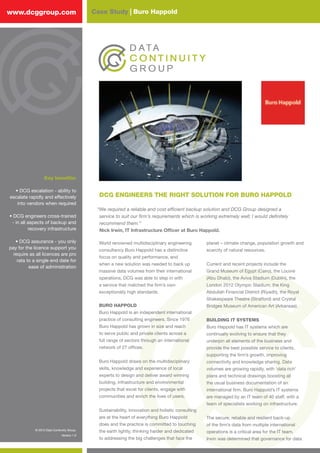 © 2012 Data Continuity Group.
Version 1.0
Case Study | Buro Happoldwww.dcggroup.com
DCG ENGINEERS THE RIGHT SOLUTION FOR BURO HAPPOLD
“We required a reliable and cost efficient backup solution and DCG Group designed a
service to suit our firm’s requirements which is working extremely well; I would definitely
recommend them.”
Nick Irwin, IT Infrastructure Officer at Buro Happold.
Key benefits:
• DCG escalation - ability to
escalate rapidly and effectively
into vendors when required
• DCG engineers cross-trained
- in all aspects of backup and
recovery infrastructure
• DCG assurance - you only
pay for the licence support you
require as all licences are pro
rata to a single end date for
ease of administration
World renowned multidisciplinary engineering
consultancy Buro Happold has a distinctive
focus on quality and performance, and
when a new solution was needed to back up
massive data volumes from their international
operations, DCG was able to step in with
a service that matched the firm’s own
exceptionally high standards.
BURO HAPPOLD
Buro Happold is an independent international
practice of consulting engineers. Since 1976
Buro Happold has grown in size and reach
to serve public and private clients across a
full range of sectors through an international
network of 27 offices.
Buro Happold draws on the multidisciplinary
skills, knowledge and experience of local
experts to design and deliver award winning
building, infrastructure and environmental
projects that excel for clients, engage with
communities and enrich the lives of users.
Sustainability, innovation and holistic consulting
are at the heart of everything Buro Happold
does and the practice is committed to touching
the earth lightly, thinking harder and dedicated
to addressing the big challenges that face the
planet – climate change, population growth and
scarcity of natural resources.
Current and recent projects include the
Grand Museum of Egypt (Cairo), the Louvre
(Abu Dhabi), the Aviva Stadium (Dublin), the
London 2012 Olympic Stadium, the King
Abdullah Financial District (Riyadh), the Royal
Shakespeare Theatre (Stratford) and Crystal
Bridges Museum of American Art (Arkansas).
BUILDING IT SYSTEMS
Buro Happold has IT systems which are
continually evolving to ensure that they
underpin all elements of the business and
provide the best possible service to clients,
supporting the firm’s growth, improving
connectivity and knowledge sharing. Data
volumes are growing rapidly, with ‘data rich’
plans and technical drawings boosting all
the usual business documentation of an
international firm. Buro Happold’s IT systems
are managed by an IT team of 40 staff, with a
team of specialists working on infrastructure.
The secure, reliable and resilient back-up
of the firm’s data from multiple international
operations is a critical area for the IT team.
Irwin was determined that governance for data
© 2012 Data Continuity Group.
Version 1.0
 