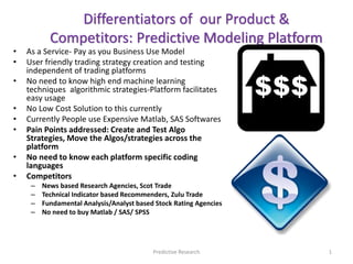 • As a Service- Pay as you Business Use Model
• User friendly trading strategy creation and testing
independent of trading platforms
• No need to know high end machine learning
techniques algorithmic strategies-Platform facilitates
easy usage
• No Low Cost Solution to this currently
• Currently People use Expensive Matlab, SAS Softwares
• Pain Points addressed: Create and Test Algo
Strategies, Move the Algos/strategies across the
platform
• No need to know each platform specific coding
languages
• Competitors
– News based Research Agencies, Scot Trade
– Technical Indicator based Recommenders, Zulu Trade
– Fundamental Analysis/Analyst based Stock Rating Agencies
– No need to buy Matlab / SAS/ SPSS
Differentiators of our Product &
Competitors: Predictive Modeling Platform
Predictive Research 1
 
