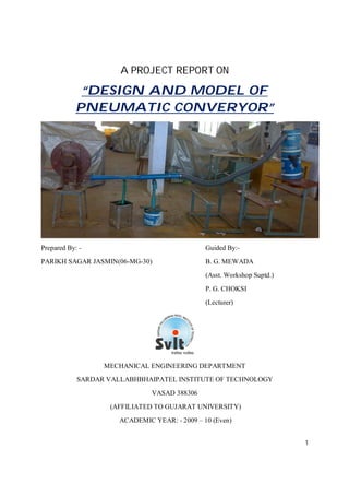 1
A PROJECT REPORT ON
“DESIGN AND MODEL OF
PNEUMATIC CONVERYOR”
Prepared By: - Guided By:-
PARIKH SAGAR JASMIN(06-MG-30) B. G. MEWADA
(Asst. Workshop Suptd.)
P. G. CHOKSI
(Lecturer)
MECHANICAL ENGINEERING DEPARTMENT
SARDAR VALLABHBHAIPATEL INSTITUTE OF TECHNOLOGY
VASAD 388306
(AFFILIATED TO GUJARAT UNIVERSITY)
ACADEMIC YEAR: - 2009 – 10 (Even)
 
