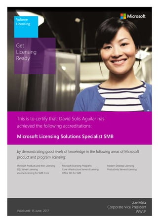 Get
Licensing
Ready
Volume
Licensing
Joe Matz
Corporate Vice President
WWLP
Modern Desktop Licensing
Productivity Servers Licensing
Valid until: 15 June, 2017
by demonstrating good levels of knowledge in the following areas of Microsoft
product and program licensing:
Microsoft Licensing Programs
Core Infrastructure Servers Licensing
Office 365 for SMB
Microsoft Licensing Solutions Specialist SMB
This is to certify that: David Solis Aguilar has
achieved the following accreditations:
Microsoft Products and their Licensing
SQL Server Licensing
Volume Licensing for SMB: Core
 