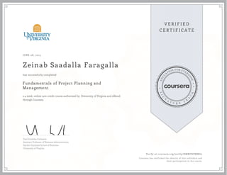 JUNE 08, 2015
Zeinab Saadalla Faragalla
Fundamentals of Project Planning and
Management
a 4 week online non-credit course authorized by University of Virginia and offered
through Coursera
has successfully completed
Yael Grushka-Cockayne
Assistant Professor of Business Administration
Darden Graduate School of Business
University of Virginia
Verify at coursera.org/verify/HMKFNPMNG2
Coursera has confirmed the identity of this individual and
their participation in the course.
 