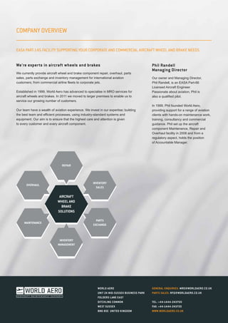 COMPANY OVERVIEW
We're experts in aircraft wheels and brakes
We currently provide aircraft wheel and brake component repair, overhaul, parts
sales, parts exchange and inventory management for international aviation
customers; from commercial airline fleets to corporate jets.
Established in 1999, World Aero has advanced to specialise in MRO services for
aircraft wheels and brakes. In 2011 we moved to larger premises to enable us to
service our growing number of customers.
Our team have a wealth of aviation experience. We invest in our expertise; building
the best team and efficient processes, using industry-standard systems and
equipment. Our aim is to ensure that the highest care and attention is given
to every customer and every aircraft component.
Phil Randell
Managing Director
Our owner and Managing Director,
Phil Randell, is an EASA Part-66
Licensed Aircraft Engineer.
Passionate about aviation, Phil is
also a qualified pilot.
In 1999, Phil founded World Aero,
providing support for a range of aviation
clients with hands-on maintenance work,
training, consultancy and commercial
guidance. Phil set up the aircraft
component Maintenance, Repair and
Overhaul facility in 2008 and from a
regulatory aspect, holds the position
of Accountable Manager.
WORLD AERO
UNIT 24 MID-SUSSEX BUSINESS PARK
FOLDERS LANE EAST
DITCHLING COMMON
WEST SUSSEX
BN6 8SE UNITED KINGDOM
GENERAL ENQUIRIES: MRO@WORLDAERO.CO.UK
PARTS SALES: RFQ@WORLDAERO.CO.UK
TEL: +44-1444-243700
FAX: +44-1444-243720
WWW.WORLDAERO.CO.UK
REPAIR
INVENTORY
MANAGEMENT
INVENTORY
SALES
PARTS
EXCHANGE
MAINTENANCE
OVERHAUL
AIRCRAFT
WHEEL AND
BRAKE
SOLUTIONS
EASA PART-145 FACILITY SUPPORTING YOUR CORPORATE AND COMMERCIAL AIRCRAFT WHEEL AND BRAKE NEEDS.
 