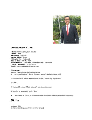 CURRICULUM VITAE
Name : Mahmoud Haytham Dowdiar
Gender : Male
Nationality : Egyptian
Marital Status : Single
Military Service : Postponed
Date of Birth : July 4th, 1997
Postal Address : Abou Keer Street,Sedi Gaber , Alexandria
Contact Numbers : 01100009752
Email : Mahmouddowidar97@gmail.com
Education
Name of College/University/Institute/Others
High school diploma’s degree (literature section) Graduation year 2015
1. Graduated with honors. Obtained the second rank at my high school.
2. GPA 4.
3. Featured Presenter, Multi-national's recruitment seminar.
4. Member at Alexandria Model Nato
I am student at Faculty of Economic studies and Political science (Alexandria university)
Skills
Language Skills
Spoken written language: Arabic (mother tongue).
 