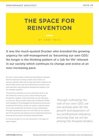 yellowedge.com.au
PERFORMANCE ARCHITECT
Working with leaders to develop the performance of individuals, teams and organisations.
ISSUE 49
THE SPACE FOR
REINVENTION
B Y A B B Y R E E S
So much so that creative mastermind Ken Robinson indicates
that this rapid rate of change creates a future that is an
unknown quantity. What are the jobs that will be created in the
future? What are the roles that will fast become extinct? How
does education and professional development prepare us for
this unknown quantity?
There are few certainties as we are whooshed, like it or not,
into all that this century is yet to reveal. Moving into and
through the changes is when becoming our own CEO plays
a crucial role. Will we stride forward with confidence? Shuffle
with trepidation? Or be dragged into the tailwind, kicking and
screaming? One thing is certain, we need to create the space
for our own professional reinvention to stay contemporary.
Through cultivating the role of our own CEO, we can actively
plan for the growth and expansion of our professional relevancy,
ensuring that we will be among the forward-striders.
So how do we plan for our own reinvention in the space of
rapid change?
It was the much-quoted Drucker who branded the growing
urgency for self-management as ‘becoming our own CEO.’
No longer is the thinking pattern of a ‘job for life’ relevant
in our society-which continues to change and evolve at an
ever-increasing pace.
Through cultivating the
role of our own CEO, we
can actively plan for the
growth and expansion of
our professional relevancy,
ensuring that we will be
among the forward-striders
 