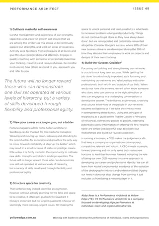 yellowedge.com.au
PERFORMANCE ARCHITECT
Working with leaders to develop the performance of individuals, teams and organisations.
ISSUE 49
1) Cultivate masterful self-awareness
Careful management and awareness of our strengths,
capacities and areas for growth will ensure that we
are among the striders as this allows us to continually
expand our strengths, and work on areas of weakness.
Actively seek feedback from colleagues at all levels and
give this due consideration and attention. Engage in
quality coaching with someone who can help maximise
your thinking, creativity and resourcefulness. Be mindful
in observing how others respond to you, approach you
and refer to you.
2) View your career as a jungle gym, not a ladder
Fortune magazine editor Pattie Sellers and Sheryl
Sandberg can be thanked for this masterful metaphor.
Weaving and moving up, down, sideways and attending to
the opportunities for expansion and growth is the only way
to move forward confidently. A step ‘up the ladder’ which
may result in a small increase of status or prestige, means
little unless it is firmly rooted in the opportunity to cultivate
new skills, strengths and stretch existing capacities. The
future will no longer reward those who can demonstrate
one skill set operated at various levels of hierarchy,
but a variety of skills developed through flexibility and
professional agility.
3) Structure space for creativity
That sentence may indeed seem like an oxymoron,
however without actively planning for the time and space
to be creative, it often gets pushed into Quadrant II
(Covey’s important but not urgent quadrant) in favour of
seemingly more pressing, urgent issues. Yet making the
space to unlock personal and team creativity is what leads
to increased problem solving and productivity. Things
do not continue to get ‘done as they have always been
done’, but are reinvigorated and potentially reinvented
altogether. Consider Google’s success, where 80% of their
new business streams are developed during the 20% of
time they allocate their employees to work on projects and
designs of their own choosing.
4) Build the ‘Success Coalition’
Focussing on building and strengthening our networks
is crucial to our long term success. While ‘getting the
job done’ is undoubtedly important, so is fostering and
maintaining our networks and relationships with other
professionals, both within and outside of our field. When
we do not have the answers, we will often know someone
who does, who can point us in the right direction, or
who can engage us in a challenging conversation to
develop the answer. The brilliance, experiences, creativity
and cultural know-how of the people in our networks
become available to us if we take the time to invest
in strengthening these bonds. Using the principle of
reciprocity as a guide (think Robert Cialdini’s Principles
of Influence), connecting people to people, extending
potentially useful information or offering the first ‘helping
hand’ are simple yet powerful ways to solidify our
relationships and build our ‘success coalition’.
In running a business, a CEO makes the judgement-calls
that keep a company or organisation contemporary,
competitive, relevant and robust. A CEO invests in people,
forward planning and not only seeks but creates new
horizons to lead their business forward. Adopting the role
of being our own CEO requires this same approach to
developing our career and professional identity. We can all
learn from Kodak’s monumental avoidance of the evolution
of the photography industry and understand that digging
our heels in does not stop change from coming, it just
excludes us from being a relevant player in it.
Abby Rees is a Performance Architect at Yellow
Edge (YE). YE Performance Architects is a company
focused on developing high performance at
individual, team and organisational levels.
The future will no longer reward
those who can demonstrate
one skill set operated at various
levels of hierarchy, but a variety
of skills developed through
flexibility and professional agility.
 