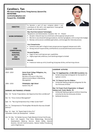 Caroline L. Tan
#56 Scout Limbaga Street, Timog Avenue,QuezonCity
09279374906
carolineltan@yahoo.com
Passport No.: EC2222408
WORK EXPERIENCE
CORE
COMPETENCIES,
PERSONAL
QUALITIES,
AND
INTERESTS
To become a part of your company where I can
contribute all the skills and experience I have gained
through my training and work
Blue Pearl International Technologies
Receptionist and Administrative Assistant, Feb.’ 15 - Present
 Answers inbound inquiries and directs callsto appropriate personnel
 Maintains security by followingprocedures,monitoringlogbook, and issuingvisitor badges
 Reviews and assesses candidateapplications,and manages the interview process
Core Competencies
 Communicates well in English;team player possessing good interpersonal skills
 Strong senseof responsibility,and flexibleto associatewith diverseenvironment
Personal Qualities
 Eager to learn and improve own capabilities
 Highly organized,ambitious,hard-workingand goal-oriented
Interests
 Freelancer make-up artist,travelling,tryingnew dishes,and learningcultures
EDUCATION
2010 – 2014 Kester Grant College Philippines, Inc.,
Quezon City, PH
Bachelor of Science in Business
Administration Major in Marketing
Management
2006 – 2010 Philadelphia High School
Quezon City, PH
SEMINARS AND TRAININGS ATTENDED
Mar. ‘10: “Career Preparedness:Job Opportunities Here and Abroad”
Feb. ’11: “Cross-Cultural Management”
Sept. ’11: “Nursing Entrepreneurship: A New Career Path!”
Oct. ’11: “Entrepreneurial ThinkingNew Mindsetfor Business Growth
Seminar”
Aug. ‘14 – Sept. ’14: “Speak English Likea Pro”
Pacesetters Center for Development Institute
Oct. ’14 –Dec. ’14: Golden Success Flight Attendant School Certificates
 Basic Life Support, Time Zone, Meteorology, Personality
Development, Make-up Session, Water Safety, General
Aviation, Aircraft Familiarization, General Safety Procedures,
and In-flight Service
LEADERSHIP ACTIVITIES
Aug. ’13: SagipKapamilya of ABS-CBN Foundation Inc.
 Sorted and packed relief goods for the benefit of
typhoon victims
Feb. ’12: Pastoral Care for Children
 Conducted feeding programs and games for the
less fortunate children
May ’14: Project Pearls Organization in Ulingan/
Helping Land, Tondo Manila, PH
 Conducted feeding programs and brain boosting
activities for the less fortunate children
 Gathered donations
OBJECTIVE
 