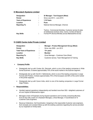2) Monotech Systems Limited
Designation : Sr Manager - Tech Support (West)
Period : Since July 2013 – June 2015
Years of Experience : 1.10 Years
Location : Pune
Reporting To : National Service Manager, Chennai
Key Skills :
Techno - Commercial Activities, Customer service & sales
of wideformat solutions (Oce, Canon, Contex) & Narrow
Format PP (Konica Minolta) across Maharashtra & Goa
3) CADD Centre India Private Limited
Designation : Manager - Product Management Group (West)
Period : Since July 2000 - Jun 2013
Total Years of Experience : 13+ years
Location : Mumbai
Reporting To : Zonal Manager – Customer Care (West)
Key Skills : Customer service, Team Management & Training
• Company Profile:
• Strategically tied up with Contex A/s, Denmark, which is one of the leading companies in Wide
format Scanners. It shares approximately 70% of the world market in the Scanner segment.
• Strategically tied up with Océ B.V. Netherlands, which is one of the leading companies in Large
Format LED Printers. It shares approximately 70% of the European and 65% of the world market
in the printer segment.
• Strategically tied up with Canon India, which is one of the leading companies in Large Format
Inkjet Plotters.
• Responsibilities:
• Handled regional operations independently and handled more than 500 + delighted customers of
all over Gujarat & Maharashtra region.
• Managed a team of Engineers during Gujarat operations and Currently comprising Mumbai,
Pune & Goa with a team of 2 Assistant Manages, a Area Manager, 4 Coordinators & 15
Customer Care Engineers
• Revenue Collections, Call Coordination, Assigning to the responsible Customer care engineers,
SLA renewals and constant follow-up with the existing customers regarding the service provided
by our engineers on timely basis.
 