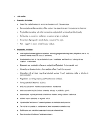 • Job profile:
• Pre-sales Activities:
• Assist the marketing team in technical discussion with the customers.
• Demonstration and presentation of the product line depending upon the customer preference.
• Product benchmarking with other competitive products both functionally and technically.
• Conducting of awareness workshops on various ranges of products.
• Generation of prospective clients during various service calls.
• Tele - support on issues concerning our product.
• Post-sales activities:
• Site inspection and suggestion of various ancillary gadgets like computers, peripherals, etc to be
installed before the actual product is installed.
• Pre-installation test of the products in-house. Installation and hands on training of our
products to end-users.
• Diagnosis and rectification of snag in product line (Technical, Environmental, etc).
• Integration and customization of compatible software's with the product.
• Interaction with principle regarding technical queries through electronic media or telephonic
communication.
• Negotiation and timely signing up of maintenance contracts.
• Timely collection of service revenue.
• Ensuring preventive maintenance schedule is maintained.
• Interaction with imports division for timely delivery of products/ spares.
• Assisting the imports personnel on technical matters during customs clearance.
• Weekly report uploading to regional office.
• Updating self and team of upcoming related technologies and products.
• Technical information to customers on latest reprographics technology.
• Building up and maintaining excellent customer relationships.
• Recruitment and training of service engineers.
 