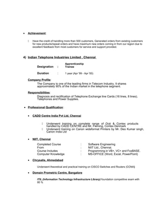 • Achievement:
 Have the credit of handling more than 500 customers, Generated orders from existing customers
for new products/repeat orders and have maximum new orders coming in from our region due to
excellent feedback from most customers for service and support provided.
4) Indian Telephone Industries Limited , Chennai
Designation :
Apprenticeship
Trainee
Duration : 1 year (Apr '99 - Apr '00)
Company Profile:
The Company is one of the leading firms in Telecom Industry. It shares
approximately 90% of the Indian market in the telephone segment.
Responsibilities:
Diagnosis and rectification of Telephone Exchange line Cards (16 lines, 8 lines),
Telephones and Power Supplies.
• Professional Qualification:
• CADD Centre India Pvt Ltd, Chennai
 Underwent training on complete range of Océ & Contex products
handled by CADD CENTRE and Mr. Fleming, Contex Denmark
 Underwent training on Canon wideformat Printers by Mr. Deo Kumar singh,
Canon India Ltd
• NIIT, Chennai
Completed Course : Software Engineering
From : NIIT Ltd., Chennai.
Course Includes : Programming in VB+, VC+ and FoxBASE.
Computer Knowledge : MS-OFFICE (Word, Excel, PowerPoint)
• Chrysalis, Ahmedabad
Underwent theoretical and practical training on CISCO Switches and Routers (CCNA)
• Domain Prometric Centre, Bangalore
ITIL (Information Technology Infrastructure Library) foundation competitive exam with
80 %
 